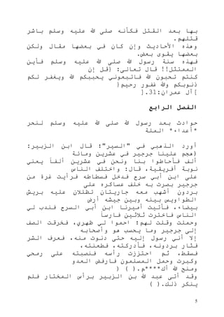 5
‫باشر‬ ‫وسلم‬ ‫عليه‬ ‫هللا‬ ‫صلى‬ ‫فكأنه‬ ‫القتل‬ ‫بعد‬ ‫بها‬
‫قتلهم‬.
‫ولكن‬ ‫مقال‬ ‫بعضها‬ ‫في‬ ‫كان‬ ‫وإن‬ ‫األحاديث‬ ‫وهذه‬
‫بعض‬ ‫يقوى‬ ‫بعضها‬.
‫فأين‬ ‫وسلم‬ ‫عليه‬ ‫هللا‬ ‫صلى‬ ‫هللا‬ ‫رسول‬ ‫سنة‬ ‫فهذه‬
‫الممتثل‬!!‫تعالى‬ ‫قال‬:{‫إن‬ ‫قل‬
‫هللا‬ ‫تحبون‬ ‫كنتم‬‫لكم‬ ‫ويغفر‬ ‫هللا‬ ‫يحببكم‬ ‫فاتبعوني‬
‫رحيم‬ ‫غفور‬ ‫وهللا‬ ‫ذنوبكم‬}
[‫عمران‬ ‫آل‬:13].
‫الرابع‬ ‫الفصل‬
‫لنحر‬ ‫وسلم‬ ‫عليه‬ ‫هللا‬ ‫صلى‬ ‫هللا‬ ‫رسول‬ ‫بعد‬ ‫حوادث‬
*‫أعداء‬*‫الملة‬
‫في‬ ‫الذهبي‬ ‫أورد‬"‫السير‬"‫الزبير‬ ‫ابن‬ ‫قال‬ ‫؛‬:
(‫ومائة‬ ‫عشرين‬ ‫في‬ ‫جرجير‬ ‫علينا‬ ‫هجم‬
‫ي‬ ً‫ا‬‫ألف‬ ‫عشرين‬ ‫في‬ ‫ونحن‬ ‫بنا‬ ‫فأحاطوا‬ ‫ألف‬‫عني‬
‫قال‬ ،‫أفريقية‬ ‫نوبة‬:‫الناس‬ ‫واختلف‬
‫من‬ ‫غرة‬ ‫فرأيت‬ ‫فسطاطه‬ ‫فدخل‬ ‫سرح‬ ‫أبي‬ ‫ابن‬ ‫على‬
‫على‬ ‫عساكره‬ ‫خلف‬ ‫به‬ ‫بصرت‬ ‫جرجير‬
‫بريش‬ ‫عليه‬ ‫تظلالن‬ ‫جاريتان‬ ‫معه‬ ‫أشهب‬ ‫بردون‬
‫أرض‬ ‫جيشه‬ ‫وبين‬ ‫بينه‬ ‫الطواويس‬
‫لي‬ ‫فندب‬ ‫السرح‬ ‫أبي‬ ‫ابن‬ ‫أميرنا‬ ‫فأتيت‬ ،‫بيضاء‬
ً‫ا‬‫فارس‬ ‫ثالثين‬ ‫فاخترت‬ ‫الناس‬
‫له‬ ‫وقلت‬ ‫وحملت‬‫الصف‬ ‫فخرقت‬ ،‫ظهري‬ ‫لي‬ ‫احموا‬ ‫م؛‬
‫وأصحابه‬ ‫هو‬ ‫يحسب‬ ‫وما‬ ‫جرجير‬ ‫إلى‬
‫الشر‬ ‫فعرف‬ ،‫منه‬ ‫دنوت‬ ‫حتى‬ ‫إليه‬ ‫رسول‬ ‫أني‬ ‫إال‬
،‫فطعنته‬ ،‫فأدركته‬ ،‫بردونه‬ ‫فثار‬
‫رمحي‬ ‫على‬ ‫فنصبته‬ ‫رأسه‬ ‫احتززت‬ ‫ثم‬ ،‫فسقط‬
‫العدو‬ ‫فارفض‬ ‫المسلمون‬ ‫وحمل‬ ‫وكبرت‬
‫أك‬ ‫هللا‬ ‫ومنح‬****‫م‬) ( ).
‫برأس‬ ‫الزبير‬ ‫بن‬ ‫هللا‬ ‫عبد‬ ‫أتى‬ ‫وقد‬‫فلم‬ ‫المختار‬
‫ذلك‬ ‫ينكر‬( ).
 