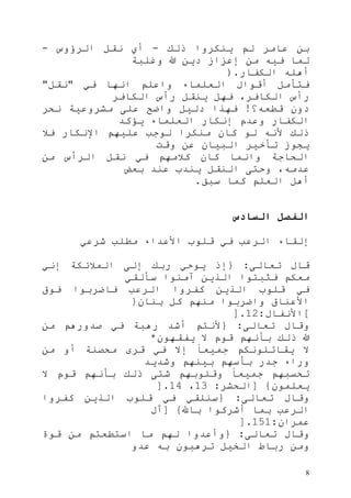 8
‫ذلك‬ ‫ينكروا‬ ‫لم‬ ‫عامر‬ ‫بن‬-‫الرؤوس‬ ‫نقل‬ ‫أي‬-
‫وغلبة‬ ‫هللا‬ ‫دين‬ ‫إعزاز‬ ‫من‬ ‫فيه‬ ‫لما‬
‫الكفار‬ ‫أهله‬).
‫في‬ ‫انها‬ ‫واعلم‬ ‫العلماء‬ ‫أقوال‬ ‫فتأمل‬"‫نقل‬"
‫الكافر‬ ‫رأس‬ ‫ينقل‬ ‫فهل‬ ،‫الكافر‬ ‫رأس‬
‫دون‬‫قطعه؟‬!‫نحر‬ ‫مشروعية‬ ‫على‬ ‫واضح‬ ‫دليل‬ ‫فهذا‬
‫يؤكد‬ ‫العلماء‬ ‫إنكار‬ ‫وعدم‬ ‫الكفار‬
‫فال‬ ‫اإلنكار‬ ‫عليهم‬ ‫لوجب‬ ‫منكرا‬ ‫كان‬ ‫لو‬ ‫ألنه‬ ‫ذلك‬
‫وقت‬ ‫عن‬ ‫البيان‬ ‫تأخير‬ ‫يجوز‬
‫من‬ ‫الرأس‬ ‫نقل‬ ‫في‬ ‫كالمهم‬ ‫كان‬ ‫وانما‬ ‫الحاجة‬
‫بعض‬ ‫عند‬ ‫يندب‬ ‫النقل‬ ‫وحتى‬ ،‫عدمه‬
‫سبق‬ ‫كما‬ ‫العلم‬ ‫أهل‬.
‫السادس‬ ‫الفصل‬
‫الرعب‬ ‫إلقاء‬‫شرعي‬ ‫مطلب‬ ‫األعداء‬ ‫قلوب‬ ‫في‬
‫تعالى‬ ‫قال‬:{‫إني‬ ‫المالئكة‬ ‫إلى‬ ‫ربك‬ ‫يوحي‬ ‫إذ‬
‫سألقي‬ ‫آمنوا‬ ‫الذين‬ ‫فثبتوا‬ ‫معكم‬
‫فوق‬ ‫فاضربوا‬ ‫الرعب‬ ‫كفروا‬ ‫الذين‬ ‫قلوب‬ ‫في‬
‫بنان‬ ‫كل‬ ‫منهم‬ ‫واضربوا‬ ‫األعناق‬}
[‫األنفال‬:31].
‫تعالى‬ ‫وقال‬:{‫من‬ ‫صدورهم‬ ‫في‬ ‫رهبة‬ ‫أشد‬ ‫ألنتم‬
‫يفقهون‬ ‫ال‬ ‫قوم‬ ‫بأنهم‬ ‫ذلك‬ ‫هللا‬*
‫ال‬‫من‬ ‫أو‬ ‫محصنة‬ ‫قرى‬ ‫في‬ ‫إال‬ ً‫ا‬‫جميع‬ ‫يقاتلونكم‬
‫وشديد‬ ‫بينهم‬ ‫بأسهم‬ ‫جدر‬ ‫وراء‬
‫ال‬ ‫قوم‬ ‫بأنهم‬ ‫ذلك‬ ‫شتى‬ ‫وقلوبهم‬ ً‫ا‬‫جميع‬ ‫تحسبهم‬
‫يعلمون‬}[‫الحشر‬:31،34].
‫تعالى‬ ‫وقال‬:{‫كفروا‬ ‫الذين‬ ‫قلوب‬ ‫في‬ ‫سنلقي‬
‫باهلل‬ ‫أشركوا‬ ‫بما‬ ‫الرعب‬}[‫آل‬
‫عمران‬:353].
‫تعالى‬ ‫وقال‬:{‫قوة‬ ‫من‬ ‫استطعتم‬ ‫ما‬ ‫لهم‬ ‫وأعدوا‬
‫عدو‬ ‫به‬ ‫ترهبون‬ ‫الخيل‬ ‫رباط‬ ‫ومن‬
 