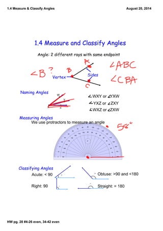 1.4 Measure & Classify Angles 
1.4 Measure and Classify Angles 
Angle: 2 different rays with same endpoint 
Sides Vertex 
Naming Angles W 
HW pg. 28 #4­26 
even, 34­42 
even 
August 20, 2014 
130 
140 50 
10 170 
0 180 
20 
160 
30 
150 
40 
60 
120 
110 
70 
100 
80 
90 
90 
0° 
80 
100 
70 
110 
120 
60 
130 
50 
140 
40 
150 
30 
160 
20 
170 10 
180 0 
X 
Y 
Z 
WXY or YXW 
YXZ or ZXY 
WXZ or ZXW 
Measuring Angles 
We use protractors to measure an angle 
Classifying Angles 
Acute: < 90 
Right: 90 
Obtuse: >90 and <180 
Straight: = 180 
37 
° 
90 
° 
133 
° 
180 
° 
 