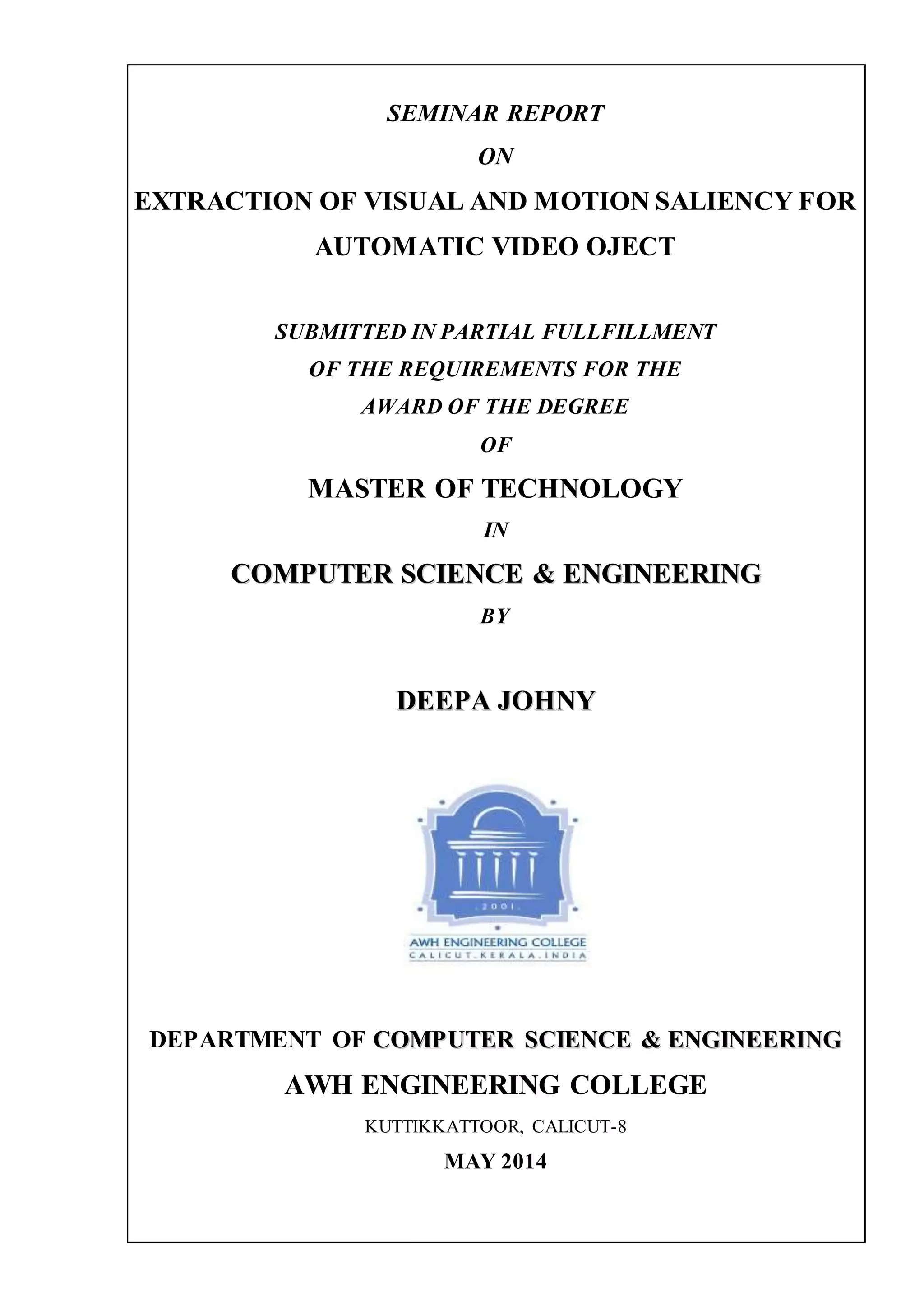 SEMINAR REPORT
ON
EXTRACTION OF VISUAL AND MOTION SALIENCY FOR
AUTOMATIC VIDEO OJECT
SUBMITTED IN PARTIAL FULLFILLMENT
OF THE REQUIREMENTS FOR THE
AWARD OF THE DEGREE
OF
MASTER OF TECHNOLOGY
IN
CCOOMMPPUUTTEERR SSCCIIEENNCCEE && EENNGGIINNEEEERRIINNGG
BY
DDEEEEPPAA JJOOHHNNYY
DEPARTMENT OF CCOOMMPPUUTTEERR SSCCIIEENNCCEE && EENNGGIINNEEEERRIINNGG
AWH ENGINEERING COLLEGE
KUTTIKKATTOOR, CALICUT-8
MAY 2014