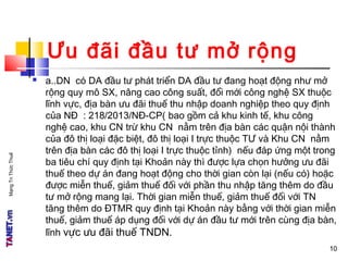 MạngTriThứcThuế
Ưu đãi đầu tư mở rộng
 a..DN có DA đầu tư phát triển DA đầu tư đang hoạt động như mở
rộng quy mô SX, nâng cao công suất, đổi mới công nghệ SX thuộc
lĩnh vực, địa bàn ưu đãi thuế thu nhập doanh nghiệp theo quy định
của NĐ : 218/2013/NĐ-CP( bao gồm cả khu kinh tế, khu công
nghệ cao, khu CN trừ khu CN nằm trên địa bàn các quận nội thành
của đô thị loại đặc biệt, đô thị loại I trực thuộc TƯ và Khu CN nằm
trên địa bàn các đô thị loại I trực thuộc tỉnh) nếu đáp ứng một trong
ba tiêu chí quy định tại Khoản này thì được lựa chọn hưởng ưu đãi
thuế theo dự án đang hoạt động cho thời gian còn lại (nếu có) hoặc
được miễn thuế, giảm thuế đối với phần thu nhập tăng thêm do đầu
tư mở rộng mang lại. Thời gian miễn thuế, giảm thuế đối với TN
tăng thêm do ĐTMR quy định tại Khoản này bằng với thời gian miễn
thuế, giảm thuế áp dụng đối với dự án đầu tư mới trên cùng địa bàn,
lĩnh vực ưu đãi thuế TNDN.
1010
 