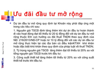 MạngTriThứcThuế
Ưu đãi đầu tư mở rộng
 Dự án đầu tư mở rộng quy định tại Khoản này phải đáp ứng một
trong các tiêu chí sau:
1. Nguyên giá TSCĐ định tăng thêm khi dự án đầu tư hoàn thành
đi vào hoạt động đạt tối thiểu từ 20 tỷ đồng đối với dự án đầu tư mở
rộng thuộc lĩnh vực hưởng ưu đãi thuế TNDN theo quy định của
NĐ: 218/2013/NĐ-CP hoặc từ 10 tỷ đồng đối với các dự án đầu tư
mở rộng thực hiện tại các địa bàn có điều kiệnKTXH khó khăn
hoặc đặc biệt khó khăn theo quy định của pháp luật về thuế TNDN;
2. Tỷ trọng nguyên giá TSCĐ tăng thêm đạt tối thiểu từ 20% so với
tổng nguyên giá TSCĐ trước khi đầu tư;
3. Công suất thiết kế tăng thêm tối thiểu từ 20% so với công suất
thiết kế trước khi đầu tư.
1111
 