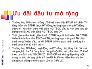 MạngTriThứcThuế
Ưu đãi đầu tư mở rộng
 Trường hợp DN chọn hưởng ƯĐ thuế theo diện ĐTMR thì phần TN
tăng thêm do ĐTMR được HT riêng; trường hợp không HT riêng
được thì xác định theo tỷ lệ giữa NG TSCĐ đầu tư mới đưa vào sử
dụng cho SXKD trên tổng NG TSCĐ của DN.
 Thời gian miễn thuế, giảm thuế ĐTMRđược tính từ năm DADTMR
hoàn thành đưa vào SXKD có TN; trường hợp không có TN chịu
thuế trong 3 năm đầu, từ khi ĐTMR thì thời gian miễn thuế, giảm
thuế được tính từ năm thứ 4.
 Trường hợp DN đang hoạt động có ĐT nâng cấp, thay thế, đổi mới
công nghệ của DA đang hoạt động thuộc lĩnh vực, địa bàn ƯĐ thuế
theo quy định của NĐ 218/2013/NĐ-CP mà không đáp ứng một
trong ba tiêu chí quy định thì ưu đãi thuế thực hiện theo dự án
đang hoạt động cho thời gian còn lại (nếu có).
1212
 