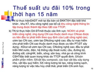 MạngTriThứcThuế
16
Thuế suất ưu đãi 10% trong
thời hạn 15 năm
a) TN từ thực hiệnDADT mới tại địa bàn có ĐKKTXH đặc biệt khó
khăn , khu KT, khu công nghệ cao kể cả khu công nghệ thông tin
tập trung được thành lập theo QĐ của TTCP;
b) TN từ thực hiện DA ĐTmới thuộc các lĩnh vực: NCKH và phát
triển công nghệ; ứng dụng CN cao thuộc danh mục CNcao được
ưu tiên đầu tư phát triển theo quy định của Luật công nghệ cao;
ươm tạo CN cao, ươm tạo DNcông nghệ cao; đầu tư mạo hiểm
cho phát triển CN cao thuộc danh mục được ưu tiên PT;ĐT xây
dựng - KDcơ sở ươm tạo CN cao, CNcông nghệ cao; đầu tư phát
triển NM nước, điện, hệ thống cấp thoát nước; cầu, đường bộ,
đường sắt; cảngHK, biển, sông; sân bay, nhà ga và công trình
CSHTđặc biệt quan trọng khác do TTCP quyết định; SXsản
phẩm phần mềm; SXvật liệu composit, các loại vật liệu xây dựng
nhẹ, vật liệu quý hiếm; SX năng lượng tái tạo, năng lượng sạch,
năng lượng từ việc tiêu hủy chất thải; phát triển CN sinh học.
16
 