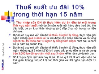 MạngTriThứcThuế
18
Thuế suất ưu đãi 10%
trong thời hạn 15 năm
 d. Thu nhập của DN từ thực hiện dự án đầu tư mới trong
lĩnh vực sản xuất (trừ dự án sản xuất mặt hàng chịu thuế tiêu thụ
đặc biệt, dự án khai thác khoáng sản) đáp ứng một trong hai tiêu
chí sau:
 Dự án có quy mô vốn đầu tư tối thiểu 6 nghìn tỷ đồng, thực hiện giải
ngân không quá 3 năm kể từ khi được cấp phép đầu tư và có tổng
doanh thu tối thiểu đạt 10 nghìn tỷ đồng/năm chậm nhất sau 3 năm
kể từ năm có doanh thu.
 Dự án có quy mô vốn đầu tư tối thiểu 6 nghìn tỷ đồng, thực hiện giải
ngân không quá 3 năm kể từ khi được cấp phép đầu tư và sử dụng
trên 3.000 lao động chậm nhất sau 3 năm kể từ năm có doanh thu.
 Số LĐ quy định tại Điểm này là số LĐ có ký HĐLĐ làm việc toàn bộ
thời gian, không tính số LĐ bán thời gian và HĐ ngắn hạn dưới 01
năm.
18
 
