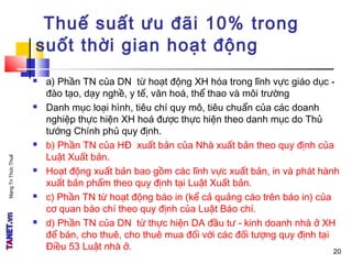MạngTriThứcThuế
20
Thuế suất ưu đãi 10% trong
suốt thời gian hoạt động
 a) Phần TN của DN từ hoạt động XH hóa trong lĩnh vực giáo dục -
đào tạo, dạy nghề, y tế, văn hoá, thể thao và môi trường
 Danh mục loại hình, tiêu chí quy mô, tiêu chuẩn của các doanh
nghiệp thực hiện XH hoá được thực hiện theo danh mục do Thủ
tướng Chính phủ quy định.
 b) Phần TN của HĐ xuất bản của Nhà xuất bản theo quy định của
Luật Xuất bản.
 Hoạt động xuất bản bao gồm các lĩnh vực xuất bản, in và phát hành
xuất bản phẩm theo quy định tại Luật Xuất bản.
 c) Phần TN từ hoạt động báo in (kể cả quảng cáo trên báo in) của
cơ quan báo chí theo quy định của Luật Báo chí.
 d) Phần TN của DN từ thực hiện DA đầu tư - kinh doanh nhà ở XH
để bán, cho thuê, cho thuê mua đối với các đối tượng quy định tại
Điều 53 Luật nhà ở. 20
 