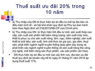 MạngTriThứcThuế
22
Thuế suất ưu đãi 20% trong
10 năm
 a) Thu nhập của DN từ thực hiện dự án đầu tư mới tại địa bàn có
điều kiện kinh tế - xã hội khó khăn quy định tại Phụ lục ban hành
kèm theo Nghị định số 218/2013/NĐ-CP của Chính phủ.
 b) Thu nhập của DN từ thực hiện DA đầu tư mới: sản xuất thép cao
cấp; sản xuất sản phẩm tiết kiệm năng lượng; sản xuất máy móc,
thiết bị phục vụ cho sản xuất nông, lâm, ngư, diêm nghiệp; sản xuất
thiết bị tưới tiêu; sản xuất, tinh chế thức ăn gia súc, gia cầm, thuỷ
sản; phát triển ngành nghề truyền thống (bao gồm xây dựng và
phát triển các ngành nghề truyền thống về sản xuất hàng thủ công
mỹ nghệ, chế biến nông sản thực phẩm, các sản phẩm văn hóa).
 DN thực hiện dự án đầu tư mới vào các lĩnh vực, địa bàn ưu đãi
thuế quy định tại khoản này kể từ ngày 01 tháng 01 năm 2016 áp
dụng thuế suất 17%.
22
 