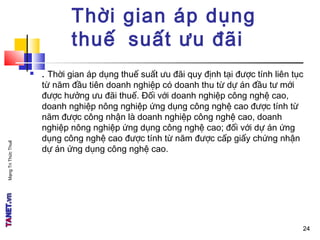 MạngTriThứcThuế
24
Thời gian áp dụng
thuế suất ưu đãi
 . Thời gian áp dụng thuế suất ưu đãi quy định tại được tính liên tục
từ năm đầu tiên doanh nghiệp có doanh thu từ dự án đầu tư mới
được hưởng ưu đãi thuế. Đối với doanh nghiệp công nghệ cao,
doanh nghiệp nông nghiệp ứng dụng công nghệ cao được tính từ
năm được công nhận là doanh nghiệp công nghệ cao, doanh
nghiệp nông nghiệp ứng dụng công nghệ cao; đối với dự án ứng
dụng công nghệ cao được tính từ năm được cấp giấy chứng nhận
dự án ứng dụng công nghệ cao.
24
 