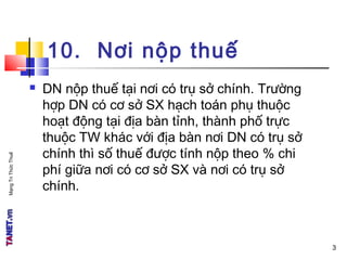 MạngTriThứcThuế
10. Nơi nộp thuế
 DN nộp thuế tại nơi có trụ sở chính. Trường
hợp DN có cơ sở SX hạch toán phụ thuộc
hoạt động tại địa bàn tỉnh, thành phố trực
thuộc TW khác với địa bàn nơi DN có trụ sở
chính thì số thuế được tính nộp theo % chi
phí giữa nơi có cơ sở SX và nơi có trụ sở
chính.
3
 