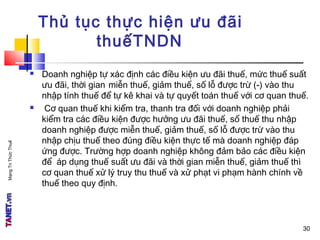 MạngTriThứcThuế
30
Thủ tục thực hiện ưu đãi
thuếTNDN
 Doanh nghiệp tự xác định các điều kiện ưu đãi thuế, mức thuế suất
ưu đãi, thời gian miễn thuế, giảm thuế, số lỗ được trừ (-) vào thu
nhập tính thuế để tự kê khai và tự quyết toán thuế với cơ quan thuế.
 Cơ quan thuế khi kiểm tra, thanh tra đối với doanh nghiệp phải
kiểm tra các điều kiện được hưởng ưu đãi thuế, số thuế thu nhập
doanh nghiệp được miễn thuế, giảm thuế, số lỗ được trừ vào thu
nhập chịu thuế theo đúng điều kiện thực tế mà doanh nghiệp đáp
ứng được. Trường hợp doanh nghiệp không đảm bảo các điều kiện
để áp dụng thuế suất ưu đãi và thời gian miễn thuế, giảm thuế thì
cơ quan thuế xử lý truy thu thuế và xử phạt vi phạm hành chính về
thuế theo quy định.
30
 