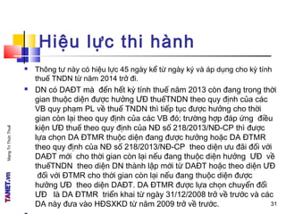 MạngTriThứcThuế
Hiệu lực thi hành
 Thông tư này có hiệu lực 45 ngày kể từ ngày ký và áp dụng cho kỳ tính
thuế TNDN từ năm 2014 trở đi.
 DN có DAĐT mà đến hết kỳ tính thuế năm 2013 còn đang trong thời
gian thuộc diện được hưởng ƯĐ thuếTNDN theo quy định của các
VB quy phạm PL về thuế TNDN thì tiếp tục được hưởng cho thời
gian còn lại theo quy định của các VB đó; trường hợp đáp ứng điều
kiện ƯĐ thuế theo quy định của NĐ số 218/2013/NĐ-CP thì được
lựa chọn DA ĐTMR thuộc diện đang được hưởng hoặc DA ĐTMR
theo quy định của NĐ số 218/2013/NĐ-CP theo diện ưu đãi đối với
DAĐT mới cho thời gian còn lại nếu đang thuộc diện hưởng ƯĐ về
thuếTNDN theo diện DN thành lập mới từ DAĐT hoặc theo diện ƯĐ
đối với ĐTMR cho thời gian còn lại nếu đang thuộc diện được
hưởng ƯĐ theo diện DAĐT. DA ĐTMR được lựa chọn chuyển đổi
ƯĐ là DA ĐTMR triển khai từ ngày 31/12/2008 trở về trước và các
DA này đưa vào HĐSXKD từ năm 2009 trở về trước. 3131
 