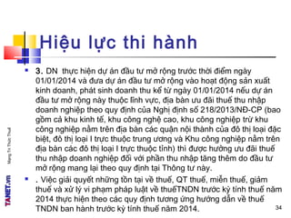 MạngTriThứcThuế
Hiệu lực thi hành
 3. DN thực hiện dự án đầu tư mở rộng trước thời điểm ngày
01/01/2014 và đưa dự án đầu tư mở rộng vào hoạt động sản xuất
kinh doanh, phát sinh doanh thu kể từ ngày 01/01/2014 nếu dự án
đầu tư mở rộng này thuộc lĩnh vực, địa bàn ưu đãi thuế thu nhập
doanh nghiệp theo quy định của Nghị định số 218/2013/NĐ-CP (bao
gồm cả khu kinh tế, khu công nghệ cao, khu công nghiệp trừ khu
công nghiệp nằm trên địa bàn các quận nội thành của đô thị loại đặc
biệt, đô thị loại I trực thuộc trung ương và Khu công nghiệp nằm trên
địa bàn các đô thị loại I trực thuộc tỉnh) thì được hưởng ưu đãi thuế
thu nhập doanh nghiệp đối với phần thu nhập tăng thêm do đầu tư
mở rộng mang lại theo quy định tại Thông tư này.
 . Việc giải quyết những tồn tại về thuế, QT thuế, miễn thuế, giảm
thuế và xử lý vi phạm pháp luật về thuếTNDN trước kỳ tính thuế năm
2014 thực hiện theo các quy định tương ứng hướng dẫn về thuế
TNDN ban hành trước kỳ tính thuế năm 2014. 3434
 