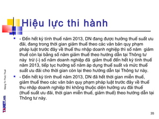MạngTriThứcThuế
Hiệu lực thi hành
 - Đến hết kỳ tính thuế năm 2013, DN đang được hưởng thuế suất ưu
đãi, đang trong thời gian giảm thuế theo các văn bản quy phạm
pháp luật trước đây về thuế thu nhập doanh nghiệp thì số năm giảm
thuế còn lại bằng số năm giảm thuế theo hướng dẫn tại Thông tư
này trừ (-) số năm doanh nghiệp đã giảm thuế đến hết kỳ tính thuế
năm 2013, tiếp tục hưởng số năm áp dụng thuế suất và mức thuế
suất ưu đãi cho thời gian còn lại theo hướng dẫn tại Thông tư này.
 - Đến hết kỳ tính thuế năm 2013, DN đã hết thời gian miễn thuế,
giảm thuế theo các văn bản quy phạm pháp luật trước đây về thuế
thu nhập doanh nghiệp thì không thuộc diện hưởng ưu đãi thuế
(thuế suất ưu đãi, thời gian miễn thuế, giảm thuế) theo hướng dẫn tại
Thông tư này.
3535
 