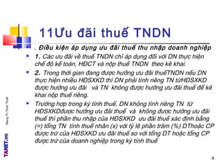 MạngTriThứcThuế
4
11Ưu đãi thuế TNDN
 . Điều kiện áp dụng ưu đãi thuế thu nhập doanh nghiệp
 1. Các ưu đãi về thuế TNDN chỉ áp dụng đối với DN thực hiện
chế độ kế toán, HĐCT và nộp thuế TNDN theo kê khai.
 2. Trong thời gian đang được hưởng ưu đãi thuếTNDN nếu DN
thực hiện nhiều HĐSXKD thì DN phải tính riêng TN từHĐSXKD
được hưởng ưu đãi và TN không được hưởng ưu đãi thuế để kê
khai nộp thuế riêng.
 Trường hợp trong kỳ tính thuế, DN không tính riêng TN từ
HĐSXKDđược hưởng ưu đãi thuế và không được hưởng ưu đãi
thuế thì phần thu nhập của HĐSXKD ưu đãi thuế xác định bằng
(=) tổng TN tính thuế nhân (x) với tỷ lệ phần trăm (%) DThoặc CP
được trừ của HĐSXKD ưu đãi thuế so với tổng DT hoặc tổng CP
được trừ của doanh nghiệp trong kỳ tính thuế
4
 