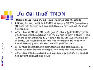 MạngTriThứcThuế
5
Ưu đãi thuế TNDN
 . Điều kiện áp dụng ưu đãi thuế thu nhập doanh nghiệp
 3. Không áp dụng ưu đãi thuế TNDN và áp dụng TS 20% (bao gồm cả
DN thuộc diện áp dụng thuế suất 20% theo quy định ) đối với các khoản
thu nhập sau:
 a) Thu nhập từ CN vốn, CN quyền góp vốn; thu nhập từ CNBĐS (trừ thu
nhập từ đầu tư kinh doanh nhà ở xã hội quy định tại điểm d Khoản 3 Điều
19 Thông tư này); thu nhập từ CN dự án đầu tư, CN quyền tham gia dự
án đầu tư, CN quyền thăm dò, khai thác khoáng sản; thu nhập nhận
được từ hoạt động sản xuất, kinh doanh ở ngoài Việt Nam.
 b) Thu nhập từ hoạt động tìm kiếm, thăm dò, khai thác dầu, khí, tài
nguyên quý hiếm khác và thu nhập từ hoạt động khai thác khoáng sản.
 c) Thu nhập từ kinh doanh dịch vụ thuộc diện chịu thuế tiêu thụ đặc biệt
theo quy định của Luật thuế TTĐB
5
 