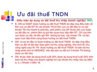 MạngTriThứcThuế
6
Ưu đãi thuế TNDN
 . Điều kiện áp dụng ưu đãi thuế thu nhập doanh nghiệp( Mới)
 4. DN có DAĐT được hưởng ưu đãi thuế TNDN do đáp ứng điều kiện về
lĩnh vực ưu đãi ĐT thì các khoản TN từ lĩnh vực ưu đãi đầu tư và các
khoản TN như thanh lý phế liệu, phế phẩm của SP thuộc lĩnh vực được
ưu đãi đầu tư, chênh lệch tỷ giá liên quan trực tiếp đến DT, CP của lĩnh
vực được ưu đãi, lãi tiền gửi NH không kỳ hạn, các khoản TN có liên
quan trực tiếp khác cũng được hưởng ưu đãi thuế TNDN.
 DN có dự án đầu tư được hưởng ưu đãi thuế TNDN do đáp ứng điều
kiện ưu đãi về địa bàn (bao gồm cả khu công nghiệp, khu kinh tế, khu
công nghệ cao) thì TN được hưởng ưu đãi thuế TNDN là toàn bộ thu
nhập phát sinh từ HĐSXKD trên địa bàn ưu đãi trừ 3 khoản TN không
được ưu đãi trên.
 DN thuộc diện áp dụng thuế suất 20% được áp dụng thuế suất 20% trên
toàn bộ thu nhập của doanh nghiệp trừ các khoản thu nhập nêu tại điểm
a, b, c Khoản 3 điều 18.
6
 