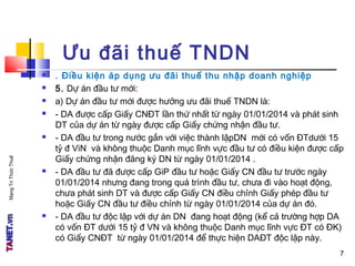 MạngTriThứcThuế
7
Ưu đãi thuế TNDN
 . Điều kiện áp dụng ưu đãi thuế thu nhập doanh nghiệp
 5. Dự án đầu tư mới:
 a) Dự án đầu tư mới được hưởng ưu đãi thuế TNDN là:
 - DA được cấp Giấy CNĐT lần thứ nhất từ ngày 01/01/2014 và phát sinh
DT của dự án từ ngày được cấp Giấy chứng nhận đầu tư.
 - DA đầu tư trong nước gắn với việc thành lậpDN mới có vốn ĐTdưới 15
tỷ đ ViN và không thuộc Danh mục lĩnh vực đầu tư có điều kiện được cấp
Giấy chứng nhận đăng ký DN từ ngày 01/01/2014 .
 - DA đầu tư đã được cấp GiP đầu tư hoặc Giấy CN đầu tư trước ngày
01/01/2014 nhưng đang trong quá trình đầu tư, chưa đi vào hoạt động,
chưa phát sinh DT và được cấp Giấy CN điều chỉnh Giấy phép đầu tư
hoặc Giấy CN đầu tư điều chỉnh từ ngày 01/01/2014 của dự án đó.
 - DA đầu tư độc lập với dự án DN đang hoạt động (kể cả trường hợp DA
có vốn ĐT dưới 15 tỷ đ VN và không thuộc Danh mục lĩnh vực ĐT có ĐK)
có Giấy CNĐT từ ngày 01/01/2014 để thực hiện DAĐT độc lập này.
7
 