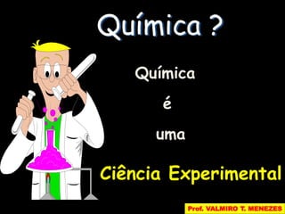 Química ? 
Química 
é 
uma 
Ciência Experimental 
Prof. VALMIRO T. MENEZES 
 