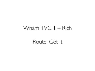 Wham TVC 1 – Rich
Route: Get It
 