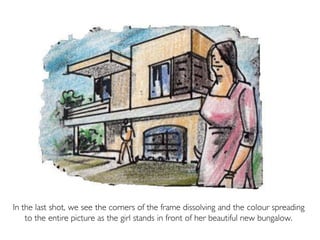 In the last shot, we see the corners of the frame dissolving and the colour spreading
to the entire picture as the girl stands in front of her beautiful new bungalow.
 