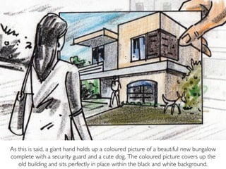 As this is said, a giant hand holds up a coloured picture of a beautiful new bungalow
complete with a security guard and a cute dog. The coloured picture covers up the
old building and sits perfectly in place within the black and white background.
 