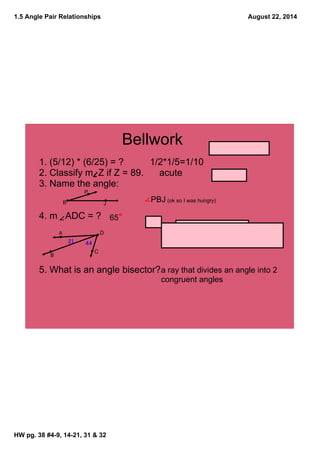 1.5 Angle Pair Relationships
HW pg. 38 #4­9, 14­21, 31 & 32
August 22, 2014
Bellwork
1. (5/12) * (6/25) = ?          1/2*1/5=1/10
2. Classify m  Z if Z = 89.      acute
3. Name the angle: 
4. m   ADC = ?
5. What is an angle bisector? 
P
B J
a ray that divides an angle into 2 
congruent angles
    PBJ (ok so I was hungry)
A
B
D
C
4421
65
 