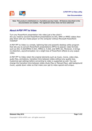 A-PDF PPT to Video utility
User Documentation
Released: May 2010
Copyright © 2010 A-PDF.com - all rights reserved
Page 1 of 6
About A-PDF PPT to Video
Turn any PowerPoint presentation into video just a few click!!!
Are you need to convert PowerPoint presentations to AVI, WMV or MPEG videos then
play them with any media player on the computer without Microsoft PowerPoint
installed?
A-PDF PPT to Video is a simple, lightning-fast and powerful desktop utility program
that lets you to convert PowerPoint presentations (PPTs) to popular video formats
such as AVI, H.264/MPEG-4 AVC, MPEG-2, H.264, and WMV etc. Moreover, it brings
no distortion, asynchronization nor a slight loss of PowerPoint effects to any output
video.
A-PDF PPT to Video retain the original elements such as music, movie, video clips,
audio files, animations, transition time between slides without any quality loss.
Customize ppt settings before converting to video is supported as well. You can
change the transition time between slides (Auto-Play or Manual-Play), add background
music, upside down video so that make your ppt to video special and unique.
Note: This product is distributed on a ‘try-before-you-buy’ basis. All features described in this
documentation are enabled. The registered version does not have watermark
 