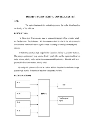 DENSITY BASED TRAFFIC CONTROL SYSTEM 
AIM: 
The main objective of this project is to control the traffic lights based on 
the density of the vehicles. 
DESCRIPTION: 
In this system IR sensors are used to measure the density of the vehicles which 
are fixed within a fixed distance. All the sensors are interfaced with the microcontroller 
which in turn controls the traffic signal system according to density detected by the 
sensors. 
If the traffic density is high on particular side more priority is given for that side. 
The sensors continuously keep sensing density on all sides and the green signal is given 
to the side on priority basis, where the sensors detect high density. The side with next 
priority level follows the first priority level. 
By using this system traffic can be cleared without irregularities and time delays 
even though there is no traffic on the other side can be avoided. 
BLOCK DIAGRAM 
89C51 
IR - E 
LCD 
IR-W 
Traffic signal 
lights 
IR-N 
IR -S 
 
