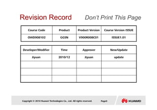 Revision Record 
Don’t Print This Page 
Course Code Product Product Version Course Version ISSUE 
OWD908102 GGSN V900R008C01 ISSUE1.01 
Developer/Modifier Time Approver New/Update 
Jiyuan 2010/12 Jiyuan update 
Copyright © 2010 Huawei Technologies Co., Ltd. All rights reserved. Page0 
 