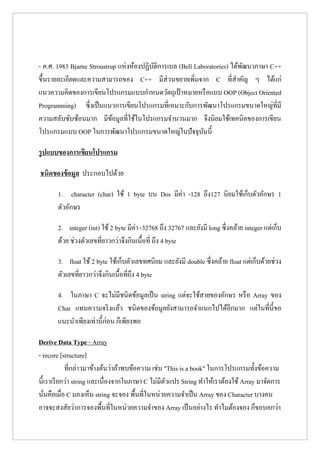 - ค.ศ. 1983 Bjarne Stroustrup แห่งห้องปฏิบัติการเบล (Bell Laboratories) ได้พัฒนาภาษา C++ ขึ้นรายละเอียดและความสามารถของ C++ มีส่วนขยายเพิ่มจาก C ที่สาคัญ ๆ ได้แก่ แนวความคิดของการเขียนโปรแกรมแบบกาหนดวัตถุเป้าหมายหรือแบบ OOP (Object Oriented Programming) ซึ่งเป็นแนวการเขียนโปรแกรมที่เหมาะกับการพัฒนาโปรแกรมขนาดใหญ่ที่มี ความสลับซับซ้อนมาก มีข้อมูลที่ใช้ในโปรแกรมจานวนมาก จึงนิยมใช้เทคนิคของการเขียน โปรแกรมแบบ OOP ในการพัฒนาโปรแกรมขนาดใหญ่ในปัจจุบันนี้ 
รูปแบบของการเขียนโปรแกรม 
ชนิดของข้อมูล ประกอบไปด้วย 
1. character (char) ใช้ 1 byte บน Dos มีค่า -128 ถึง127 นิยมใช้เก็บตัวอักษร 1 ตัวอักษร 
2. integer (int) ใช้ 2 byte มีค่า -32768 ถึง 32767 และยังมี long ซึ่งคล้าย integer แต่เก็บ ด้วย ช่วงตัวเลขที่ยาวกว่าจึงกินเนื้อที่ ถึง 4 byte 
3. float ใช้ 2 byte ใช้เก็บตัวเลขทศนิยม และยังมี double ซึ่งคล้าย float แต่เก็บด้วยช่วง ตัวเลขที่ยาวกว่าจึงกินเนื้อที่ถึง 4 byte 
4. ในภาษา C จะไม่มีชนิดข้อมูลเป็น string แต่จะใช้สายของอักษร หรือ Array ของ Char แทนความจริงแล้ว ชนิดของข้อมูลยังสามารถจาแนกไปได้อีกมาก แต่ในที่นี้ขอ แนะนาเพียงเท่านี้ก่อน ก็เพียงพอ 
Derive Data Type - Array - recore [structure] ที่กล่าวมาข้างต้นว่าถ้าพบข้อความ เช่น "This is a book" ในการโปรแกรมทั้งข้อความ นี้เราเรียกว่า string และเนื่องจากในภาษา C ไม่มีตัวแปร String ทาให้เราต้องใช้ Array มาจัดการ นั่นคือเมื่อ C มองเห็น string จะจอง พื้นที่ในหน่วยความจาเป็น Array ของ Character บางคน อาจจะสงสัยว่าการจองพื้นที่ในหน่วยความจาของ Array เป็นอย่างไร ทาไมต้องจอง ก็ขอบอกว่า  