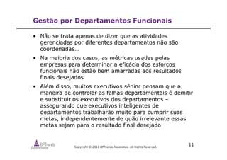 Copyright © 2011 BPTrends Associates. All Rights Reserved.
11
Gestão por Departamentos Funcionais
• Não se trata apenas de dizer que as atividades
gerenciadas por diferentes departamentos não são
coordenadas…
• Na maioria dos casos, as métricas usadas pelas
empresas para determinar a eficácia dos esforços
funcionais não estão bem amarradas aos resultados
finais desejados
• Além disso, muitos executivos sênior pensam que a
maneira de controlar as falhas departamentais é demitir
e substituir os executivos dos departamentos –
assegurando que executivos inteligentes de
departamentos trabalharão muito para cumprir suas
metas, independentemente de quão irrelevante essas
metas sejam para o resultado final desejado
 