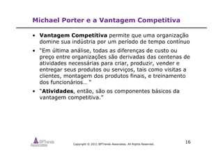Copyright © 2011 BPTrends Associates. All Rights Reserved.
16
Michael Porter e a Vantagem Competitiva
• Vantagem Competitiva permite que uma organização
domine sua indústria por um período de tempo contínuo
• “Em última análise, todas as diferenças de custo ou
preço entre organizações são derivadas das centenas de
atividades necessárias para criar, produzir, vender e
entregar seus produtos ou serviços, tais como visitas a
clientes, montagem dos produtos finais, e treinamento
dos funcionários… “
• “Atividades, então, são os componentes básicos da
vantagem competitiva.”
 