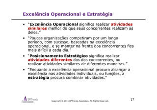 Copyright © 2011 BPTrends Associates. All Rights Reserved.
17
Excelência Operacional e Estratégia
• “Excelência Operacional significa realizar atividades
similares melhor do que seus concorrentes realizam as
deles.”
• “Poucas organizações competiram por um longo
período, com sucesso, baseadas na excelência
operacional, e se manter na frente dos concorrentes fica
mais difícil a cada dia.”
• “Posicionamento Estratégico significa realizar
atividades diferentes das dos concorrentes, ou
realizar atividades similares de diferentes maneiras.”
• “Enquanto a excelência operacional procura alcançar a
excelência nas atividades individuais, ou funções, a
estratégia procura combinar atividades.”
 