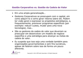 Copyright © 2011 BPTrends Associates. All Rights Reserved.
21
Gestão Corporativa vs. Gestão da Cadeia de Valor
• Em uma ampla generalização…
• Gestores Corporativos se preocupam com o capital, em
como adquiri-lo e como gerar retorno sobre ele. Podem
ter visão geral e expressar os propósitos estratégicos, e,
frequentemente, promover programas específicos (por
exemplo: reduzir custos, mudar para uma nova
tecnologia), mas…
• São os gestores da cadeia de valor que deveriam se
preocupar em desenvolver um modelo de negócio
específico e uma estratégia para alcançar as metas da
cadeia de valor.
• Eu suspeito que isso seja uma verdade também para
organizações governamentais e sem fins lucrativos,
apesar de falarem sobre isso de forma um pouco
diferente.
 