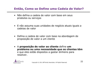 Copyright © 2011 BPTrends Associates. All Rights Reserved.
22
Então, Como se Define uma Cadeia de Valor?
• Não defina a cadeia de valor com base em seus
produtos ou serviços
• E não assuma suas unidades de negócio atuais iguais a
cadeias de valor
• Defina a cadeia de valor com base na abordagem de
proposição de valor a um cliente
• A proposição de valor ao cliente define um
problema ou uma necessidade que os clientes têm
e que eles estão dispostos a gastar dinheiro para
resolver.
 