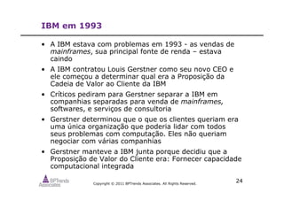 Copyright © 2011 BPTrends Associates. All Rights Reserved.
24
IBM em 1993
• A IBM estava com problemas em 1993 - as vendas de
mainframes, sua principal fonte de renda – estava
caindo
• A IBM contratou Louis Gerstner como seu novo CEO e
ele começou a determinar qual era a Proposição da
Cadeia de Valor ao Cliente da IBM
• Críticos pediram para Gerstner separar a IBM em
companhias separadas para venda de mainframes,
softwares, e serviços de consultoria
• Gerstner determinou que o que os clientes queriam era
uma única organização que poderia lidar com todos
seus problemas com computação. Eles não queriam
negociar com várias companhias
• Gerstner manteve a IBM junta porque decidiu que a
Proposição de Valor do Cliente era: Fornecer capacidade
computacional integrada
 