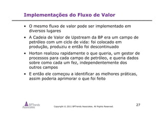 Copyright © 2011 BPTrends Associates. All Rights Reserved.
27
Implementações do Fluxo de Valor
• O mesmo fluxo de valor pode ser implementado em
diversos lugares
• A Cadeia de Valor de Upstream da BP era um campo de
petróleo com um ciclo de vida: foi colocado em
produção, produziu e então foi descontinuado
• Horton realizou rapidamente o que queria, um gestor de
processos para cada campo de petróleo, e queria dados
sobre como cada um fez, independentemente dos
outros campos
• E então ele começou a identificar as melhores práticas,
assim poderia aprimorar o que foi feito
 