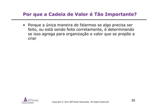 Copyright © 2011 BPTrends Associates. All Rights Reserved.
30
Por que a Cadeia de Valor é Tão Importante?
• Porque a única maneira de falarmos se algo precisa ser
feito, ou está sendo feito corretamente, é determinando
se isso agrega para organização o valor que se propõe a
criar
 