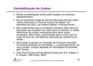 Copyright © 2011 BPTrends Associates. All Rights Reserved.
39
Contabilização de Custos
• Muitas contabilidades ainda estão focadas nos esforços
departamentais
• Há um excelente artigo da Harvard Business Review sobre
“Como Solucionar a Crise de Custos Na Saúde” em
Setembro de 2011, por Robert Kaplan e Michael Porter.
• Eles argumentam que os hospitais precisam olhar para os
processos que resultam em valor para os clientes, e então
determinar os custos necessários para gerar esses
resultados. Além disso, argumentam que o custo real é o
custo do ciclo de vida total por paciente por problema de
saúde.
• Esse artigo é apenas um exemplo do interesse renovado
no Custeio Baseado em Atividades – e, particularmente, na
nova versão: Custeio Baseado em Atividades Direcionado
pelo Tempo
• Veja Time-Driven activity Based Costing por R.S. Kaplan e
R. Cooper. HBR Press, 2007
 