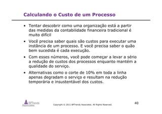 Copyright © 2011 BPTrends Associates. All Rights Reserved.
40
Calculando o Custo de um Processo
• Tentar descobrir como uma organização está a partir
das medidas da contabilidade financeira tradicional é
muito difícil
• Você precisa saber quais são custos para executar uma
instância de um processo. E você precisa saber o quão
bem sucedida é cada execução.
• Com esses números, você pode começar a levar a sério
a redução de custos dos processos enquanto mantém a
qualidade do serviço.
• Alternativas como o corte de 10% em toda a linha
apenas degradam o serviço e resultam na redução
temporária e insustentável dos custos.
 