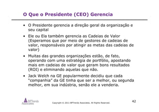 Copyright © 2011 BPTrends Associates. All Rights Reserved.
42
O Que o Presidente (CEO) Gerencia
• O Presidente gerencia a direção geral da organização e
seu capital
• Ele ou Ela também gerencia as Cadeias de Valor
(Esperamos que por meio de gestores de cadeias de
valor, responsáveis por atingir as metas das cadeias de
valor)
• Muitas das grandes organizações estão, de fato,
operando com uma estratégia de portfólio, apostando
mais em cadeias de valor que geram bons resultados
(ROI) e eliminando aquelas que não.
• Jack Welch na GE popularmente decidiu que cada
“companhia” da GE tinha que ser a melhor, ou segunda
melhor, em sua indústria, senão ele a venderia.
 
