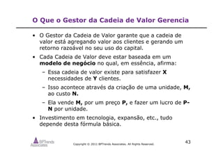Copyright © 2011 BPTrends Associates. All Rights Reserved.
43
O Que o Gestor da Cadeia de Valor Gerencia
• O Gestor da Cadeia de Valor garante que a cadeia de
valor está agregando valor aos clientes e gerando um
retorno razoável no seu uso do capital.
• Cada Cadeia de Valor deve estar baseada em um
modelo de negócio no qual, em essência, afirma:
– Essa cadeia de valor existe para satisfazer X
necessidades de Y clientes.
– Isso acontece através da criação de uma unidade, M,
ao custo N.
– Ela vende M, por um preço P, e fazer um lucro de P-
N por unidade.
• Investimento em tecnologia, expansão, etc., tudo
depende desta fórmula básica.
 