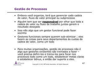 Copyright © 2011 BPTrends Associates. All Rights Reserved.
47
Gestão de Processos
• Embora você organize, terá que gerenciar cada cadeia
de valor, fluxo de valor principal ou subprocesso
• Alguém tem que ser responsável por olhar que toda a
cadeia de valor ou fluxo de trabalho juntos gerem o
resultado desejado
• Isso não algo que um gestor funcional pode fazer
sozinho
• Gestores funcionais sempre querem sub-otimizar ; eles
fazem as coisas para seus departamentos às custas da
cadeia de valor, como um todo
• Para muitas organizações, gestão de processos não é
algo que gestores existentes são treinados a fazer –
você precisa defini-los e treina-los para focar nos
processos todo como um todo, estabelecer metas claras
e estabelecer bônus, e então dar suporte a eles.
 