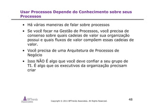 Copyright © 2011 BPTrends Associates. All Rights Reserved.
48
Usar Processos Depende do Conhecimento sobre seus
Processos
• Há várias maneiras de falar sobre processos
• Se você focar na Gestão de Processos, você precisa de
consenso sobre quais cadeias de valor sua organização
possui e quais fluxos de valor compõem essas cadeias de
valor.
• Você precisa de uma Arquitetura de Processos de
Negócio
• Isso NÃO É algo que você deve confiar a seu grupo de
TI. É algo que os executivos da organização precisam
criar
 