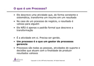 Copyright © 2011 BPTrends Associates. All Rights Reserved.
5
O que é um Processo?
• Ele descreve uma atividade que, de forma constante e
sistemática, transforma um insumo em um resultado
• No caso de um processo de negócio, o resultado é
valioso para alguém
• Ele NÃO é apenas o padrão formal que descreve a
transformação
• É a atividade em si. Precisa ser gerido.
• Um processo é o que um gestor de processos
gerencia
• Processos são todas as pessoas, atividades de suporte e
decisões que atuam com a finalidade de produzir
resultados valiosos
 