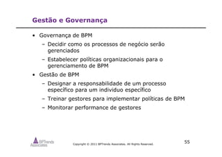 Copyright © 2011 BPTrends Associates. All Rights Reserved.
Gestão e Governança
• Governança de BPM
– Decidir como os processos de negócio serão
gerenciados
– Estabelecer políticas organizacionais para o
gerenciamento de BPM
• Gestão de BPM
– Designar a responsabilidade de um processo
específico para um individuo específico
– Treinar gestores para implementar políticas de BPM
– Monitorar performance de gestores
55
 