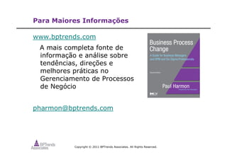 Copyright © 2011 BPTrends Associates. All Rights Reserved.
Para Maiores Informações
www.bptrends.com
A mais completa fonte de
informação e análise sobre
tendências, direções e
melhores práticas no
Gerenciamento de Processos
de Negócio
pharmon@bptrends.com
 