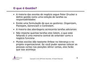 Copyright © 2011 BPTrends Associates. All Rights Reserved.
6
O que é Gestão?
• A maioria das escolas de negócio segue Peter Drucker e
define gestão como uma coleção de tarefas ou
responsabilidades
• Existe uma formulação de que os gestores: Organizam,
Planejam, Gerenciam e Controlam.
• A maioria das abordagens acrescenta tarefas adicionais
• Não importa quantas tarefas eles listem, o que está
faltando é uma maneira central de entender como o
negócio funciona
• Muitas escolas dão bastante ênfase na liderança e no
projeto organizacional. Se você puder apenas colocar as
pessoas certas nas posições sênior certas, eles farão
que isso aconteça
 