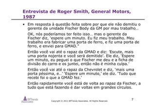 Copyright © 2011 BPTrends Associates. All Rights Reserved.
7
Entrevista de Roger Smith, General Motors,
1987
• Em resposta à questão feita sobre por que ele não demitiu o
gerente da unidade Fischer Body da GM por mau trabalho…
OK, nós poderíamos ter feito isso… mas o gerente da
Fischer diz, ‘espere um minuto. Eu fiz meu trabalho. Meu
trabalho era fabricar uma porta de ferro, e fiz uma porta de
ferro, e enviei para GMAD.”
Então você vai até o rapaz da GMAD e diz: ’Escute, mais
uma porta nojenta e você será demitido’. Ele diz, ‘Espere
um minuto, eu peguei o que Fischer me deu e a ficha de
divisão do carro e os juntei, então não é minha culpa.’
Então você vai até o rapaz da Chevrolet e diz, ‘mais uma
porta péssima, e…’ ‘Espere um minuto,’ ele diz. ‘Tudo que
recebi foi o que a GMAD fez.’
Então rapidamente você está de volta ao rapaz da Fischer, a
tudo que está fazendo é dar voltas em grandes círculos.
 