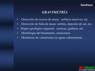 Geofísica
EXPLORACIÓN Y PRODUCCIÓN
GRAVIMETRÍA
• Detección de exceso de masa: sulfuros masivos, etc.
• Detección de falta de masa: carbón, deposito de sal, etc.
• Mapeo geológico regional: cuencas, grabens, etc.
• Morfología del basamento, estructuras
• Monitoreo de variaciones en aguas subterráneas
 